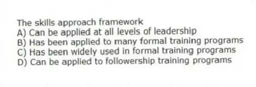 The skills approach framework
A) Can be applied at all levels of leadership
B) Has been applied to many formal training programs
C) Has been widely used in formal training programs
D) Can be applied to followership training programs