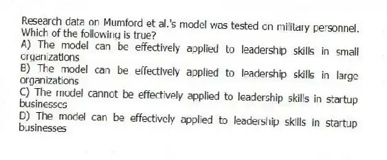 Research data on Mumford et al.'s model was tested on military personnel. Which of the following is true?
A) The model can be effectively applied to leadership skills in small organizations
B) The model can be effectively applied to leadership skills in large organizations
C) The model cannot be effectively applied to leadership skills in startup businesses
D) The model can be effectively applied to leadership skills in startup businesses