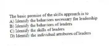 The basic premise of the skills approach is to
A) Identify the behaviors necessary for leadership
B) Identify the behaviors of leaders
C) Identify the skills of leaders
D) Identify the individual attributes of leaders