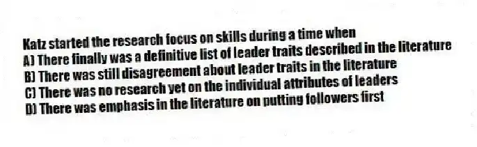Katz started the research focus on skills during a time when
A) There finally was a definitive list of leader traits described in the literature
B) There was still disagreement about leader traits in the literature
C) There was no research yet on the individual attributes of leaders
D) There was emphasis in the literature on putting followers first