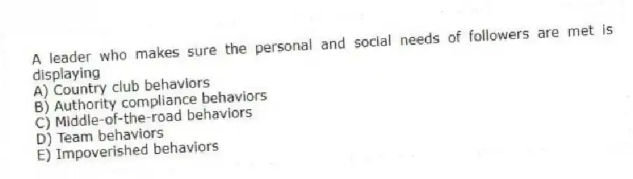 A leader who makes sure the personal and social needs of followers are met is displaying
A) Country club behaviors
B) Authority compliance behaviors
C) Middle-of-the-road behaviors
D) Team behaviors
E) Impoverished behaviors