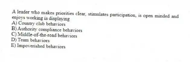A leader who makes priorities clear, stimulates participation, is open minded and enjoys working is displaying
A) Country club behaviors
B) Authority compliance behaviors
C) Middle-of-the-road behaviors
D) Team behaviors
E) Impoverished behaviors