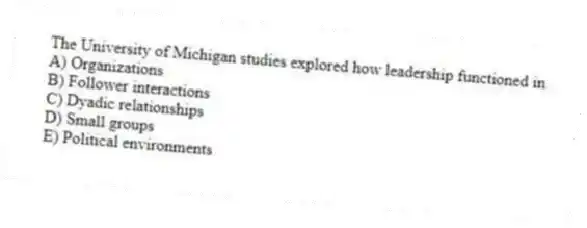 The University of Michigan studies explored how leadership functioned in
A) Organizations
B) Follower interactions
C) Dyadic relationships
D) Small groups
E) Political environments