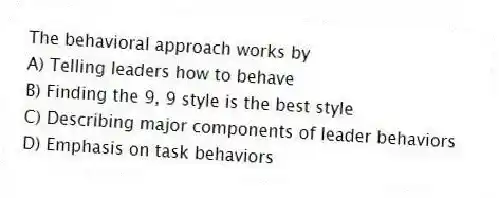 The behavioral approach works by
A) Telling leaders how to behave
B) Finding the 9, 9 style is the best style
C) Describing major components of leader behaviors
D) Emphasis on task behaviors