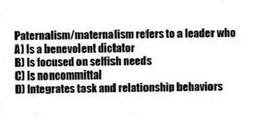 Paternalism/maternalism refers to a leader who
A) Is a benevolent dictator
B) Is focused on selfish needs
C) Is noncommittal
D) Integrates task and relationship behaviors