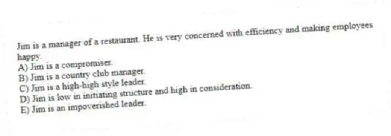 Jim is a manager of a restaurant. He is very concerned with efficiency and making employees happy.
A) Jim is a compromiser.
B) Jim is a country club manager.
C) Jim is a high-high style leader.
D) Jim is low in initiating structure and high in consideration.
E) Jim is an impoverished leader.