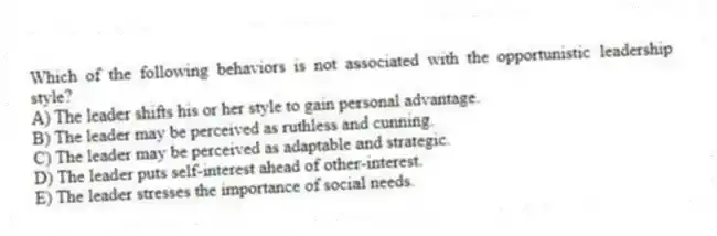 Which of the following behaviors is not associated with the opportunistic leadership style?
A) The leader shifts his or her style to gain personal advantage.
B) The leader may be perceived as ruthless and cunning.
C) The leader may be perceived as adaptable and strategic.
D) The leader puts self-interest ahead of other-interest.
E) The leader stresses the importance of social needs.
