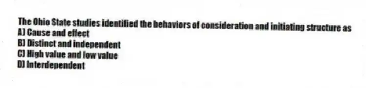 The Ohio State studies identified the behaviors of consideration and initiating structure as
A) Cause and effect
B) Distinct and independent
C) High value and low value
D) Interdependent
