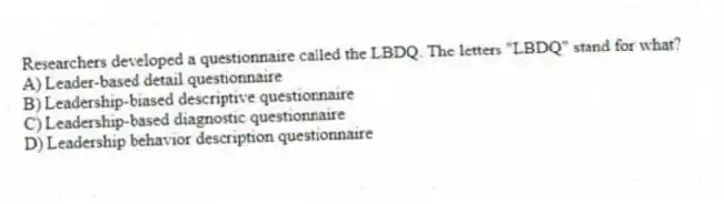 Researchers developed a questionnaire called the LBDQ. The letters "LBDQ" stand for what?
A) Leader-based detail questionnaire
B) Leadership-biased descriptive questionnaire
C) Leadership-based diagnostic questionnaire
D) Leadership behavior description questionnaire