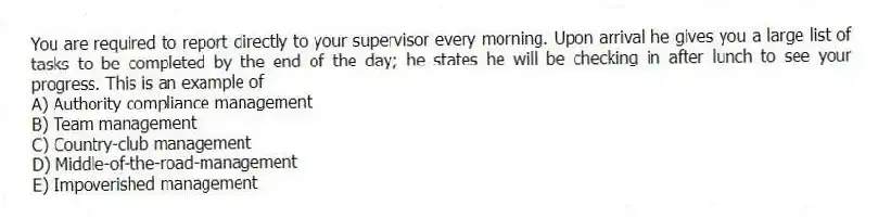 You are required to report directly to your supervisor every morning. Upon arrival he gives you a large list of tasks to be completed by the end of the day; he states he will be checking in after lunch to see your progress. This is an example of
A) Authority compliance management
B) Team management
C) Country-club management
D) Middle-of-the-road-management
E) Impoverished management