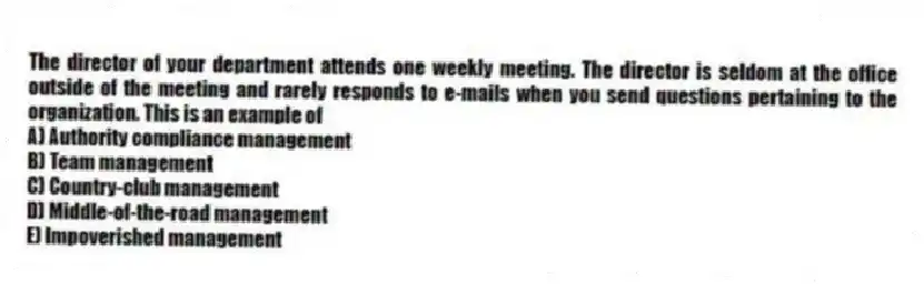 The director of your department attends one weekly meeting. The director is seldom at the office outside of the meeting and rarely responds to e-mails when you send questions pertaining to the organization. This is an example of
A) Authority compliance management
B) Team management
C) Country-club management
D) Middle-of-the-road management
E) Impoverished management
