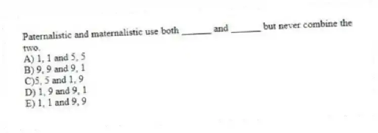 Paternalistic and maternalistic use both ______ and ______ but never combine the two.
A) 1, 1 and 5, 5
B) 9, 9 and 9, 1
C)5, 5 and 1, 9
D) 1, 9 and 9, 1
E) 1, 1 and 9, 9