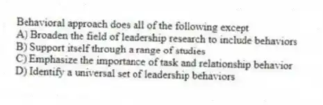 Behavioral approach does all of the following except
A) Broaden the field of leadership research to include behaviors
B) Support itself through a range of studies
C) Emphasize the importance of task and relationship behavior
D) Identify a universal set of leadership behaviors