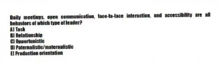 Daily meetings, open communication, face-to-face interaction, and accessibility are all behaviors of which type of leader?
A) Task
B) Relationship
C) Opportunistic
D) Paternalistic/maternalistic
E) Production orientation