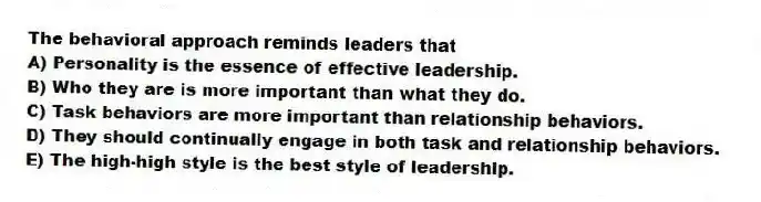 The behavioral approach reminds leaders that
A) Personality is the essence of effective leadership.
B) Who they are is more important than what they do.
C) Task behaviors are more important than relationship behaviors.
D) They should continually engage in both task and relationship behaviors.
E) The high-high style is the best style of leadership.