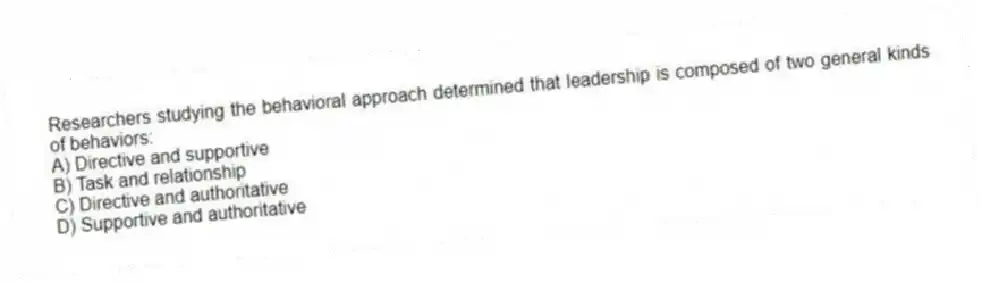 Researchers studying the behavioral approach determined that leadership is composed of two general kinds of behaviors:
A) Directive and supportive
B) Task and relationship
C) Directive and authoritative
D) Supportive and authoritative