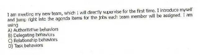 I am meeting my new team, which I will directly supervise for the first time. I introduce myself and jump right into the agenda items for the jobs each team member will be assigned. I am using
A) Authoritative behaviors
B) Delegating behaviors
C) Relationship behaviors
D) Task behaviors