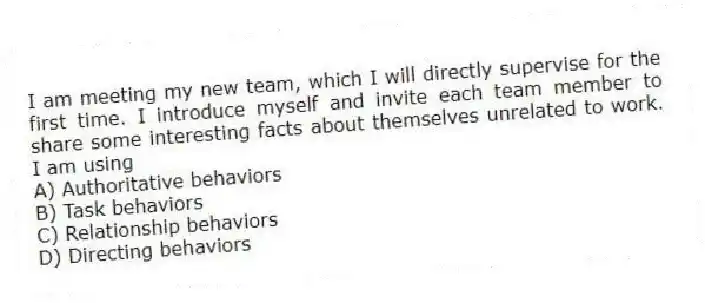 I am meeting my new team, which I will directly supervise for the first time. I introduce myself and invite each team member to share some interesting facts about themselves unrelated to work. I am using
A) Authoritative behaviors
B) Task behaviors
C) Relationship behaviors
D) Directing behaviors
