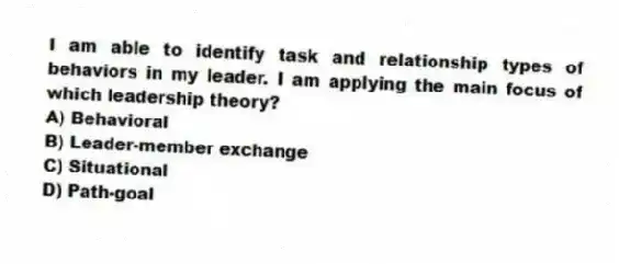I am able to identify task and relationship types of behaviors in my leader. I am applying the main focus of which leadership theory?
A) Behavioral
B) Leader-member exchange
C) Situational
D) Path-goal