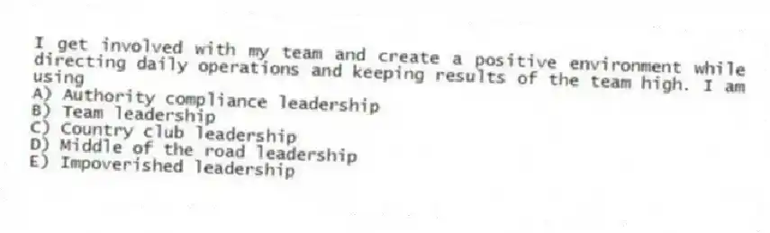 I get involved with my team and create a positive environment while directing daily operations and keeping results of the team high. I am using
A) Authority compliance leadership
B) Team leadership
C) Country club leadership
D) Middle of the road leadership
E) Impoverished leadership
