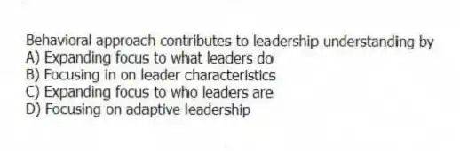 Behavioral approach contributes to leadership understanding by
A) Expanding focus to what leaders do
B) Focusing in on leader characteristics
C) Expanding focus to who leaders are
D) Focusing on adaptive leadership