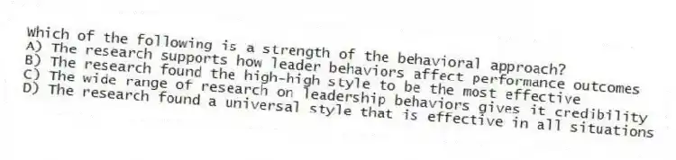 Which of the following is a strength of the behavioral approach?
A) The research supports how leader behaviors affect performance outcomes
B) The research found the high-high style to be the most effective
C) The wide range of research on leadership behaviors gives it credibility
D) The research found a universal style that is effective in all situations