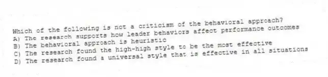 Which of the following is not a criticism of the behavioral approach?
A) The research supports how leader behaviors affect performance outcomes
B) The behavioral approach is heuristic
C) The research found the high-high style to be the most effective
D) The research found a universal style that is effective in all situations