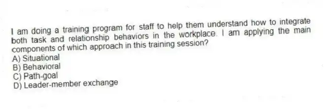 I am doing a training program for staff to help them understand how to integrate both task and relationship behaviors in the workplace. I am applying the main components of which approach in this training session?
A) Situational
B) Behavioral
C) Path-goal
D) Leader-member exchange