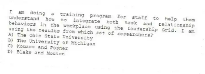 I am doing a training program for staff to help them understand how to integrate both task and relationship behaviors in the workplace using the Leadership Grid. I am using the results from which set of researchers?
A) The Ohio State University
B) The University of Michigan
C) Kouzes and Posner
D) Blake and Mouton