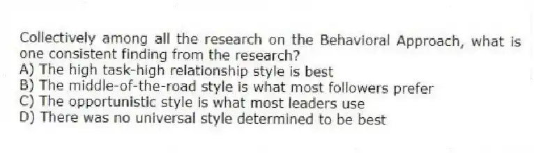 Collectively among all the research on the Behavioral Approach, what is one consistent finding from the research?
A) The high task-high relationship style is best
B) The middle-of-the-road style is what most followers prefer
C) The opportunistic style is what most leaders use
D) There was no universal style determined to be best