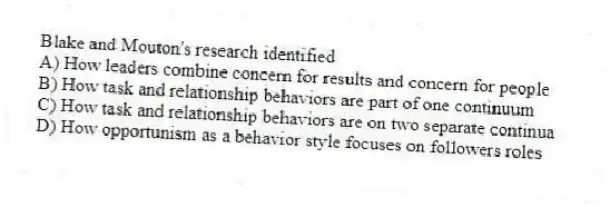 Blake and Mouton's research identified
A) How leaders combine concern for results and concern for people
B) How task and relationship behaviors are part of one continuum
C) How task and relationship behaviors are on two separate continua
D) How opportunism as a behavior style focuses on followers roles