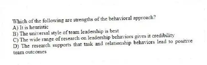 Which of the following are strengths of the behavioral approach?
A) It is heuristic
B) The universal style of team leadership is best
C) The wide range of research on leadership behaviors gives it credibility
D) The research supports that task and relationship behaviors lead to positive team outcomes