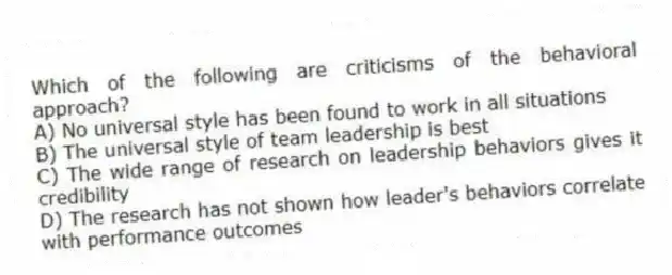 Which of the following are criticisms of the behavioral approach?
A) No universal style has been found to work in all situations
B) The universal style of team leadership is best
C) The wide range of research on leadership behaviors gives it credibility
D) The research has not shown how leader's behaviors correlate with performance outcomes