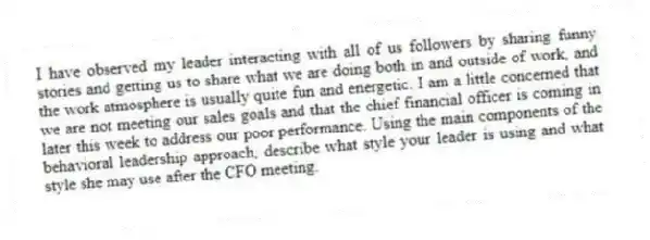 I have observed my leader interacting with all of us followers by sharing funny stories and getting us to share what we are doing both in and outside of work, and the work atmosphere is usually quite fun and energetic. I am a little concerned that we are not meeting our sales goals and that the chief financial officer is coming in later this week to address our poor performance. Using the main components of the behavioral leadership approach, describe what style your leader is using and what style she may use after the CFO meeting.