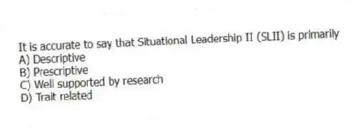 It is accurate to say that Situational Leadership II (SLII) is primarily
A) Descriptive
B) Prescriptive
C) Well supported by research
D) Trait related