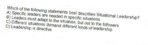 Which of the following statements best describes Situational Leadership?
A) Specific leaders are needed in specific situations
B) Leaders must adapt to the situation, but not to the followers
C) Different situations demand different kinds of leadership
D) Leadership is directive