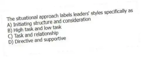 The situational approach labels leaders' styles specifically as
A) Initiating structure and consideration
B) High task and low task
C) Task and relationship
D) Directive and supportive