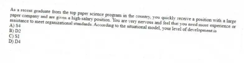 As a recent graduate from the top paper science program in the country, you quickly receive a position with a large paper company and are given a high-salary position. You are very nervous and feel that you need more experience or assistance to meet organizational standards. According to the situational model, your level of development is
A) S4
B) D2
C) S1
D) D4