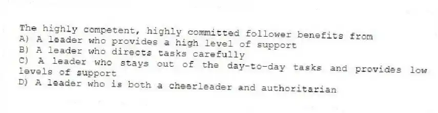 The highly competent, highly committed follower benefits from
A) A leader who provides a high level of support
B) A leader who directs tasks carefully
C) A leader who stays out of the day-to-day tasks and provides low levels of support
D) A leader who is both a cheerleader and authoritarian