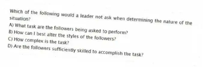 Which of the following would a leader not ask when determining the nature of the situation?
A) What task are the followers being asked to perform?
B) How can I best alter the styles of the followers?
C) How complex is the task?
D) Are the followers sufficiently skilled to accomplish the task?