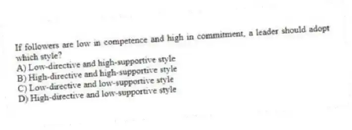 If followers are low in competence and high in commitment, a leader should adopt which style?
A) Low-directive and high-supportive style
B) High-directive and high-supportive style
C) Low-directive and low-supportive style
D) High-directive and low-supportive style