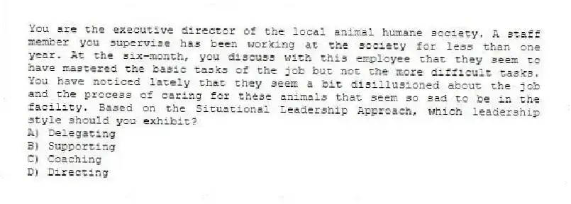 You are the executive director of the local animal humane society. A staff member you supervise has been working at the society for less than one year. At the six-month, you discuss with this employee that they seem to have mastered the basic tasks of the job but not the more difficult tasks. You have noticed lately that they seem a bit disillusioned about the job and the process of caring for these animals that seem so sad to be in the facility. Based on the Situational Leadership Approach, which leadership style should you exhibit?
A) Delegating
B) Supporting
C) Coaching
D) Directing