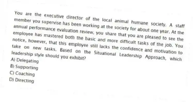 You are the executive director of the local animal humane society. A staff member you supervise has been working at the society for about one year. At the annual performance evaluation review, you share that you are pleased to see the employee has mastered both the basic and more difficult tasks of the job. You notice, however, that this employee still lacks the confidence and motivation to take on new tasks. Based on the Situational Leadership Approach, which leadership style should you exhibit?
A) Delegating
B) Supporting
C) Coaching
D) Directing