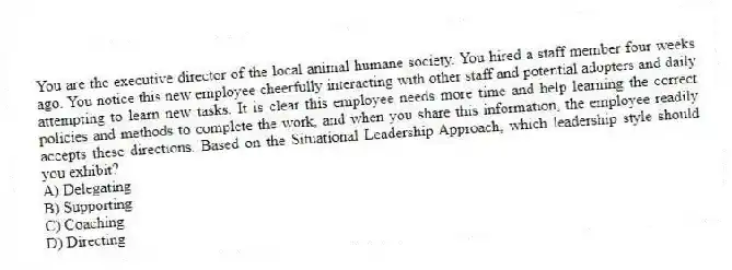 You are the executive director of the local animal humane society. You hired a staff member four weeks ago. You notice this new employee cheerfully interacting with other staff and potential adopters and daily attempting to learn new tasks. It is clear this employee needs more time and help learning the correct policies and methods to complete the work, and when you share this information, the employee readily accepts these directions. Based on the Situational Leadership Approach, which leadership style should you exhibit?
A) Delegating
B) Supporting
C) Coaching
D) Directing