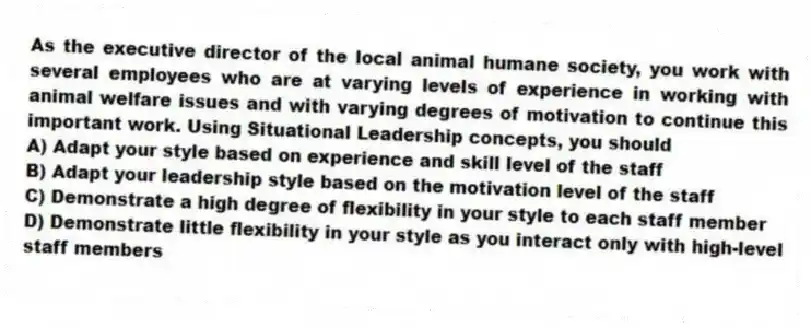 As the executive director of the local animal humane society, you work with several employees who are at varying levels of experience in working with animal welfare issues and with varying degrees of motivation to continue this important work. Using Situational Leadership concepts, you should
A) Adapt your style based on experience and skill level of the staff
B) Adapt your leadership style based on the motivation level of the staff
C) Demonstrate a high degree of flexibility in your style to each staff member
D) Demonstrate little flexibility in your style as you interact only with high-level staff members
