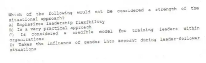 Which of the following would not be considered a strength of the situational approach?
A) Emphasizes leadership flexibility
B) Is a very practical approach
C) Is considered a credible model for training leaders within organizations
D) Takes the influence of gender into account during leader-follower situations