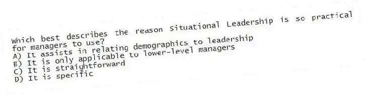 Which best describes the reason Situational Leadership is so practical for managers to use?
A) It assists in relating demographics to leadership
B) It is only applicable to lower-level managers
C) It is straightforward
D) It is specific