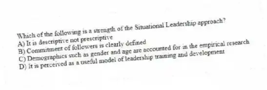 Which of the following is a strength of the Situational Leadership approach?
A) It is descriptive not prescriptive
B) Commitment of followers is clearly defined
C) Demographics such as gender and age are accounted for in the empirical research
D) It is perceived as a useful model of leadership training and development