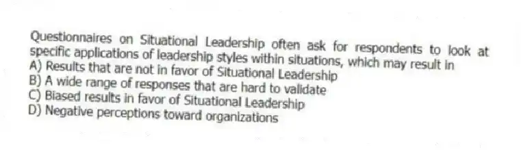 Questionnaires on Situational Leadership often ask for respondents to look at specific applications of leadership styles within situations, which may result in
A) Results that are not in favor of Situational Leadership
B) A wide range of responses that are hard to validate
C) Biased results in favor of Situational Leadership
D) Negative perceptions toward organizations