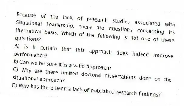 Because of the lack of research studies associated with Situational Leadership, there are questions concerning its theoretical basis. Which of the following is not one of these questions?
A) Is it certain that this approach does indeed improve performance?
B) Can we be sure it is a valid approach?
C) Why are there limited doctoral dissertations done on the situational approach?
D) Why has there been a lack of published research findings?